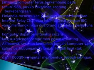 Jaringan komputer terus berkembang pada
tahun1988, Jarkko Oikarinen seorang
berkebangsaan
Finlandia menemukan sekaligus memperkenalkan
Internet Relay Chat atau lebih dikenal dengan IRC
yang memungkinkan dua orang atau lebih pengguna

komputer dapat berinteraksi secara
langsungdenganpengiriman pesan (Chatting
Akibatnya, setahun kemudian jumlah komputer yang
saling berhubungan melonjak 10 kali lipat. tak
kurang
dari 100000 komputer membentuk sebuah jaringan.

 