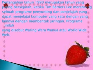 Pertengahan tahun 1990 merupakan tahun yang
paling bersejarah, ketika Tim Berners Lee merancang
sebuah programe penyunting dan penjelajah yang
dapat menjelajai komputer yang satu dengan yang
lainnya dengan membentuk jaringan. Programe
inilah
yang disebut Waring Wera Wanua atau World Wide
Web.

 