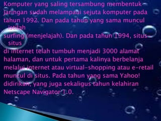 Komputer yang saling tersambung membentuk
jaringan sudah melampaui sejuta komputer pada
tahun 1992. Dan pada tahun yang sama muncul
istilah
surfing (menjelajah). Dan pada tahun 1994, situssitus
di internet telah tumbuh menjadi 3000 alamat
halaman, dan untuk pertama kalinya berbelanja
melalui internet atau virtual-shopping atau e-retail
muncul di situs. Pada tahun yang sama Yahoo!
didirikan, yang juga sekaligus tahun kelahiran
Netscape Navigator 1.0.

 