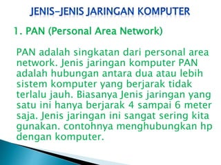 1. PAN (Personal Area Network)
PAN adalah singkatan dari personal area
network. Jenis jaringan komputer PAN
adalah hubungan antara dua atau lebih
sistem komputer yang berjarak tidak
terlalu jauh. Biasanya Jenis jaringan yang
satu ini hanya berjarak 4 sampai 6 meter
saja. Jenis jaringan ini sangat sering kita
gunakan. contohnya menghubungkan hp
dengan komputer.

 