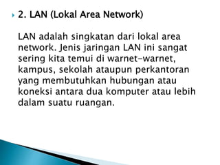 

2. LAN (Lokal Area Network)
LAN adalah singkatan dari lokal area
network. Jenis jaringan LAN ini sangat
sering kita temui di warnet-warnet,
kampus, sekolah ataupun perkantoran
yang membutuhkan hubungan atau
koneksi antara dua komputer atau lebih
dalam suatu ruangan.

 