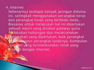 4. Internet
Sebenarnya terdapat banyak jaringan didunia
ini, seringkali menggunakan perangkat keras
dan perangkat lunak yang berbeda-beda..
Biasanya untuk melakukan hal ini diperlukan
sebuah mesin yang disebut gateway guna
melakukan hubungan dan melaksanakan
terjemahan yang diperlukan, baik perangkat
keras maupun perangkat lunaknya. Kumpulan
jaringan yang terinterkoneksi inilah yang
disebut dengan internet.

 