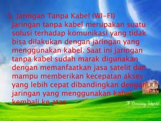 5. Jaringan Tanpa Kabel (WI-FI)
Jaringan tanpa kabel merupakan suatu
solusi terhadap komunikasi yang tidak
bisa dilakukan dengan jaringan yang
menggunakan kabel. Saat ini jaringan
tanpa kabel sudah marak digunakan
dengan memanfaatkan jasa satelit dan
mampu memberikan kecepatan akses
yang lebih cepat dibandingkan dengan
jaringan yang menggunakan kabel.
kembali ke atas

 