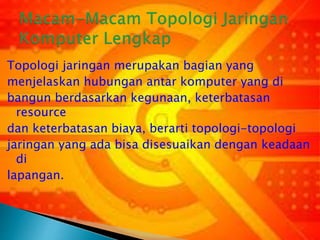 Topologi jaringan merupakan bagian yang
menjelaskan hubungan antar komputer yang di
bangun berdasarkan kegunaan, keterbatasan
resource
dan keterbatasan biaya, berarti topologi-topologi
jaringan yang ada bisa disesuaikan dengan keadaan
di
lapangan.

 