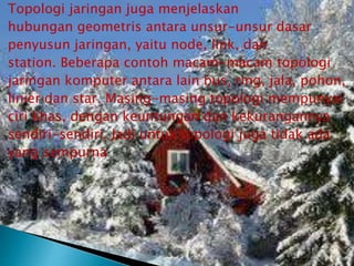 Topologi jaringan juga menjelaskan
hubungan geometris antara unsur-unsur dasar
penyusun jaringan, yaitu node, link, dan
station. Beberapa contoh macam-macam topologi
jaringan komputer antara lain bus, ring, jala, pohon,
linier dan star. Masing-masing topologi mempunyai
ciri khas, dengan keuntungan dan kekurangannya
sendiri-sendiri. Jadi untuk topologi juga tidak ada
yang sempurna

 