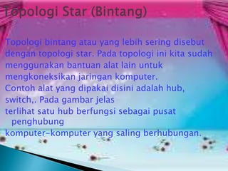 Topologi bintang atau yang lebih sering disebut
dengan topologi star. Pada topologi ini kita sudah
menggunakan bantuan alat lain untuk
mengkoneksikan jaringan komputer.
Contoh alat yang dipakai disini adalah hub,
switch,. Pada gambar jelas
terlihat satu hub berfungsi sebagai pusat
penghubung
komputer-komputer yang saling berhubungan.

 
