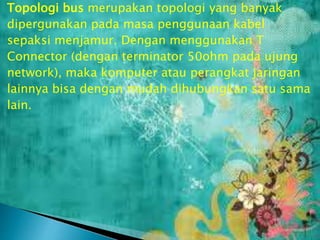 Topologi bus merupakan topologi yang banyak
dipergunakan pada masa penggunaan kabel
sepaksi menjamur. Dengan menggunakan T
Connector (dengan terminator 50ohm pada ujung
network), maka komputer atau perangkat jaringan
lainnya bisa dengan mudah dihubungkan satu sama
lain.

 