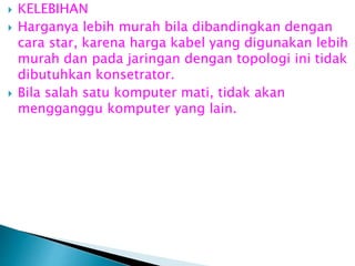 




KELEBIHAN
Harganya lebih murah bila dibandingkan dengan
cara star, karena harga kabel yang digunakan lebih
murah dan pada jaringan dengan topologi ini tidak
dibutuhkan konsetrator.
Bila salah satu komputer mati, tidak akan
mengganggu komputer yang lain.

 