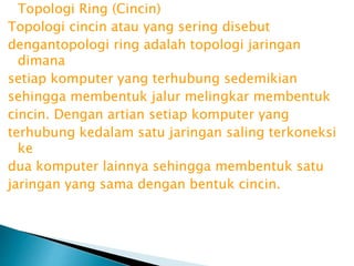 Topologi Ring (Cincin)
Topologi cincin atau yang sering disebut
dengantopologi ring adalah topologi jaringan
dimana
setiap komputer yang terhubung sedemikian
sehingga membentuk jalur melingkar membentuk
cincin. Dengan artian setiap komputer yang
terhubung kedalam satu jaringan saling terkoneksi
ke
dua komputer lainnya sehingga membentuk satu
jaringan yang sama dengan bentuk cincin.

 