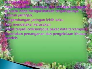 







KEKURANGAN
Peka kesalahan, sehingga jika terdapat gangguan
di suatu node mengakibatkan terganggunya
seluruh jaringan.
Pengembangan jaringan lebih kaku
Sulit mendeteksi kerusakan
Dapat terjadi collision[dua paket data tercampur]
Diperlukan penanganan dan pengelolaan khusus
bandels

 