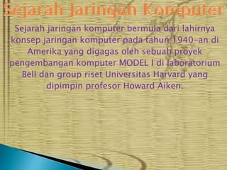 Sejarah jaringan komputer bermula dari lahirnya
konsep jaringan komputer pada tahun 1940-an di
Amerika yang digagas oleh sebuah proyek
pengembangan komputer MODEL I di laboratorium
Bell dan group riset Universitas Harvard yang
dipimpin profesor Howard Aiken.

 