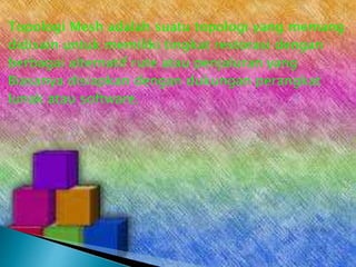 Topologi Mesh adalah suatu topologi yang memang
didisain untuk memiliki tingkat restorasi dengan
berbagai alternatif rute atau penjaluran yang
Biasanya disiapkan dengan dukungan perangkat
lunak atau software.

 