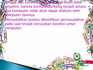 



Privacy dan security pada topologi mesh lebih
terjamin, karena komunikasi yang terjadi antara
dua komputer tidak akan dapat diakses oleh
komputer lainnya.
Memudahkan proses identifikasi permasalahan
pada saat terjadi kerusakan koneksi antar
komputer.

 