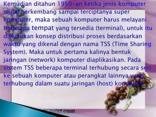 Kemudian ditahun 1950-an ketika jenis komputer
mulai berkembang sampai terciptanya super
komputer, maka sebuah komputer harus melayani
beberapa tempat yang tersedia (terminal), untuk itu
ditemukan konsep distribusi proses berdasarkan
waktu yang dikenal dengan nama TSS (Time Sharing
System). Maka untuk pertama kalinya bentuk
jaringan (network) komputer diaplikasikan. Pada
sistem TSS beberapa terminal terhubung secara seri
ke sebuah komputer atau perangkat lainnya yang
terhubung dalam suatu jaringan (host) komputer.

 