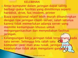 





KELEBIHAN
Antar komputer dalam jaringan dapat saling
berbagi-pakai fasilitas yang dimilikinya seperti:
harddisk, drive, fax/modem, printer
Biaya operasional relatif lebih murah dibandingkan
dengan tipe jaringan client-server, salah satunya
karena tidak memerlukan adanya server yang
memiliki kemampuan khusus untuk
mengorganisasikan dan menyediakan fasilitas
jaringan.
Kelangsungan kerja jaringan tidak tergantung pada
satu server. Sehingga bila salah satu
komputer/peer mati atau rusak, jaringan secara
keseluruhan tidak akan mengalami gangguan.

 