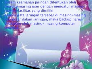 



Sistem keamanan jaringan ditentukan oleh
masing-masing user dengan mengatur masingmasing fasilitas yang dimiliki
Karena data jaringan tersebar di masing-masing
komputer dalam jaringan, maka backup harus
dilakukan oleh masing- masing komputer
tersebut.

 