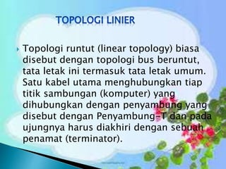 

Topologi runtut (linear topology) biasa
disebut dengan topologi bus beruntut,
tata letak ini termasuk tata letak umum.
Satu kabel utama menghubungkan tiap
titik sambungan (komputer) yang
dihubungkan dengan penyambung yang
disebut dengan Penyambung-T dan pada
ujungnya harus diakhiri dengan sebuah
penamat (terminator).

 