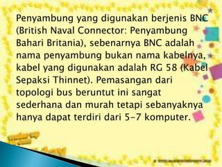 Penyambung yang digunakan berjenis BNC
(British Naval Connector: Penyambung
Bahari Britania), sebenarnya BNC adalah
nama penyambung bukan nama kabelnya,
kabel yang digunakan adalah RG 58 (Kabel
Sepaksi Thinnet). Pemasangan dari
topologi bus beruntut ini sangat
sederhana dan murah tetapi sebanyaknya
hanya dapat terdiri dari 5-7 komputer.

 