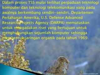 Dalam proses TSS mulai terlihat perpaduan teknologi
komputer dan teknologi telekomunikasi yang pada
awalnya berkembang sendiri-sendiri. Departemen
Pertahanan Amerika, U.S. Defense Advanced
Research Projects Agency (DARPA) memutuskan
untuk mengadakan riset yang bertujuan untuk
menghubungkan sejumlah komputer sehingga
membentuk jaringan organik pada tahun 1969.

 