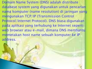 Domain Name System (DNS) adalah distribute
database system yang digunakan untuk pencarian
nama komputer (name resolution) di jaringan yang
mengunakan TCP/IP (Transmission Control
Protocol/Internet Protocol). DNS biasa digunakan
pada aplikasi yang terhubung ke Internet seperti
web browser atau e-mail, dimana DNS membantu
memetakan host name sebuah komputer ke IP
address.

 