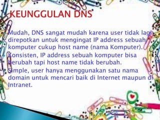 





Mudah, DNS sangat mudah karena user tidak lagi
direpotkan untuk mengingat IP address sebuah
komputer cukup host name (nama Komputer).
Konsisten, IP address sebuah komputer bisa
berubah tapi host name tidak berubah.
Simple, user hanya menggunakan satu nama
domain untuk mencari baik di Internet maupun di
Intranet.

 