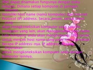 DNS dapat disamakan fungsinya dengan buku
telepon. Dimana setiap komputer di jaringan
Internet
memiliki host name (nama komputer) dan Internet
Protocol (IP) address. Secara umum, setiap client
yang
akan mengkoneksikan komputer yang satu ke
komputer yang lain, akan menggunakan host name.
Lalu komputer anda akan menghubungi DNS server
untuk mencek host name yang anda minta tersebut
berapa IP address-nya. IP address ini yang
digunakan
untuk mengkoneksikan komputer anda dengan
komputer lainnya.

 