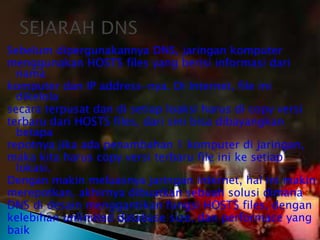 Sebelum dipergunakannya DNS, jaringan komputer
menggunakan HOSTS files yang berisi informasi dari
nama
komputer dan IP address-nya. Di Internet, file ini
dikelola
secara terpusat dan di setiap loaksi harus di copy versi
terbaru dari HOSTS files, dari sini bisa dibayangkan
betapa
repotnya jika ada penambahan 1 komputer di jaringan,
maka kita harus copy versi terbaru file ini ke setiap
lokasi.
Dengan makin meluasnya jaringan internet, hal ini makin
merepotkan, akhirnya dibuatkan sebuah solusi dimana
DNS di desain menggantikan fungsi HOSTS files, dengan
kelebihan unlimited database size, dan performace yang
baik

 