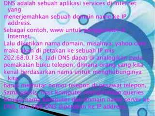 DNS adalah sebuah aplikasi services di Internet
yang
menerjemahkan sebuah domain name ke IP
address.
Sebagai contoh, www untuk penggunaan di
Internet,
Lalu diketikan nama domain, misalnya: yahoo.com
maka akan di petakan ke sebuah IP mis
202.68.0.134. Jadi DNS dapat di analogikan pada
pemakaian buku telepon, dimana orang yang kita
kenal berdasarkan nama untuk menghubunginya
kita
harus memutar nomor telepon di pesawat telepon.
Sama persis, host komputer mengirimkan queries
berupa nama komputer dan domain name server ke
DNS, lalu oleh DNS dipetakan ke IP address.

 