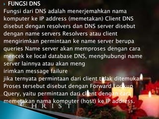FUNGSI DNS
Fungsi dari DNS adalah menerjemahkan nama
komputer ke IP address (memetakan) Client DNS
disebut dengan resolvers dan DNS server disebut
dengan name servers Resolvers atau client
mengirimkan permintaan ke name server berupa
queries Name server akan memproses dengan cara
mencek ke local database DNS, menghubungi name
server lainnya atau akan meng
irimkan message failure
jika ternyata permintaan dari client tidak ditemukan
Proses tersebut disebut dengan Forward Lookup
Query, yaitu permintaan dari client dengan cara
memetakan nama komputer (host) ke IP address.


 