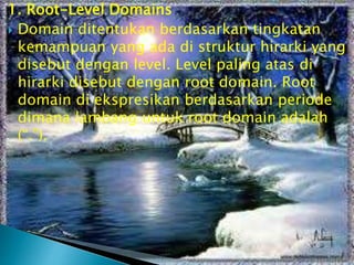 1. Root-Level Domains
 Domain ditentukan berdasarkan tingkatan
kemampuan yang ada di struktur hirarki yang
disebut dengan level. Level paling atas di
hirarki disebut dengan root domain. Root
domain di ekspresikan berdasarkan periode
dimana lambang untuk root domain adalah
(“.”).

 