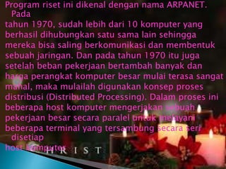 Program riset ini dikenal dengan nama ARPANET.
Pada
tahun 1970, sudah lebih dari 10 komputer yang
berhasil dihubungkan satu sama lain sehingga
mereka bisa saling berkomunikasi dan membentuk
sebuah jaringan. Dan pada tahun 1970 itu juga
setelah beban pekerjaan bertambah banyak dan
harga perangkat komputer besar mulai terasa sangat
mahal, maka mulailah digunakan konsep proses
distribusi (Distributed Processing). Dalam proses ini
beberapa host komputer mengerjakan sebuah
pekerjaan besar secara paralel untuk melayani
beberapa terminal yang tersambung secara seri
disetiap
host komputer

 