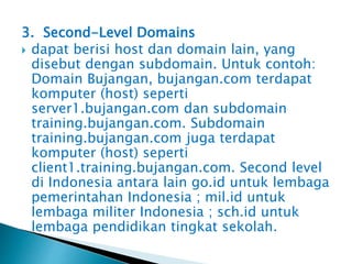 3. Second-Level Domains
 dapat berisi host dan domain lain, yang
disebut dengan subdomain. Untuk contoh:
Domain Bujangan, bujangan.com terdapat
komputer (host) seperti
server1.bujangan.com dan subdomain
training.bujangan.com. Subdomain
training.bujangan.com juga terdapat
komputer (host) seperti
client1.training.bujangan.com. Second level
di Indonesia antara lain go.id untuk lembaga
pemerintahan Indonesia ; mil.id untuk
lembaga militer Indonesia ; sch.id untuk
lembaga pendidikan tingkat sekolah.

 