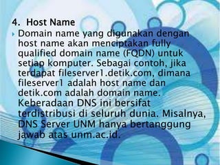 4. Host Name
 Domain name yang digunakan dengan
host name akan menciptakan fully
qualified domain name (FQDN) untuk
setiap komputer. Sebagai contoh, jika
terdapat fileserver1.detik.com, dimana
fileserver1 adalah host name dan
detik.com adalah domain name.

Keberadaan DNS ini bersifat
terdistribusi di seluruh dunia. Misalnya,
DNS Server UNM hanya bertanggung
jawab atas unm.ac.id.

 