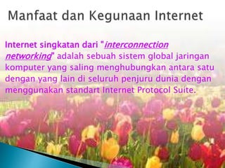 Internet singkatan dari "interconnection
networking" adalah sebuah sistem global jaringan
komputer yang saling menghubungkan antara satu
dengan yang lain di seluruh penjuru dunia dengan
menggunakan standart Internet Protocol Suite.

 
