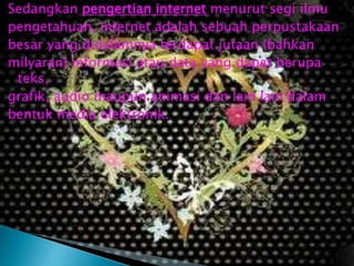 Sedangkan pengertian internet menurut segi ilmu
pengetahuan, internet adalah sebuah perpustakaan
besar yang didalamnya terdapat jutaan (bahkan
milyaran) informasi atau data yang dapat berupa
teks,
grafik, audio maupun animasi dan lain lain dalam
bentuk media elektronik.

 