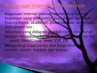 





Kegunaan Internet Internet mempunyai banyak
kegunaan yang menguntungkan dalam berbagai
bidang(bisnis, akademis, pemerintahan, organisasi,
dsb) antara lain :
Informasi yang didapatkan lebih cepat dan murah
dengan menggunakan berbagai aplikasi antara lain
: email, NewsGroup, www, FTP. Dll
Mengurangi biaya kertas dan biaya distribusi,
contoh : koran, majalah dan brosur.

 