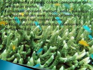 






Sebagai media promosi, contoh : pengenalan dan
pemesanan produk.
Komunikasi interaktif, meliputi : email, dukungan
pelanggan dengan www, video,conferencing,
internet relay chat, internet phone.
Sebagai alat untuk research dan development.
Pertukaran data

 