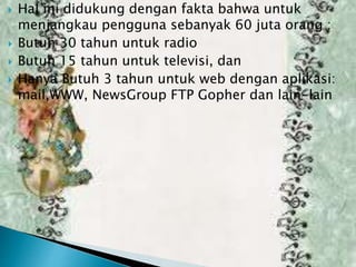 






Hal ini didukung dengan fakta bahwa untuk
menjangkau pengguna sebanyak 60 juta orang :
Butuh 30 tahun untuk radio
Butuh 15 tahun untuk televisi, dan
Hanya Butuh 3 tahun untuk web dengan aplikasi:
mail,WWW, NewsGroup FTP Gopher dan lain-lain

 