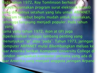 Pada tahun 1972, Roy Tomlinson berhasil
menyempurnakan program surat elektonik (email)
yang dibuatnya setahun yang lalu untuk ARPANET.
Program tersebut begitu mudah untuk digunakan,
sehingga langsung menjadi populer. Pada tahun
yang
sama yaitu tahun 1972, ikon at (@) juga
diperkenalkan sebagai lambang penting yang
menunjukan “at” atau “pada”. Tahun 1973, jaringan
komputer ARPANET mulai dikembangkan meluas ke
luar Amerika Serikat. Komputer University College di
London merupakan komputer pertama yang ada di
luar Amerika yang menjadi anggota jaringan Arpane

 