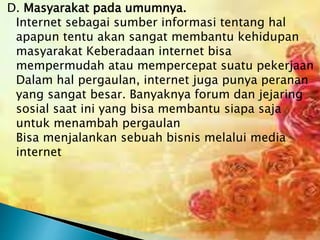D. Masyarakat pada umumnya.
Internet sebagai sumber informasi tentang hal
apapun tentu akan sangat membantu kehidupan
masyarakat Keberadaan internet bisa
mempermudah atau mempercepat suatu pekerjaan
Dalam hal pergaulan, internet juga punya peranan
yang sangat besar. Banyaknya forum dan jejaring
sosial saat ini yang bisa membantu siapa saja
untuk menambah pergaulan
Bisa menjalankan sebuah bisnis melalui media
internet

 
