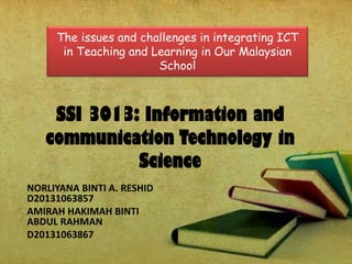 SSI 3013: Information and
communication Technology in
Science
NORLIYANA BINTI A. RESHID
D20131063857
AMIRAH HAKIMAH BINTI
ABDUL RAHMAN
D20131063867
The issues and challenges in integrating ICT
in Teaching and Learning in Our Malaysian
School
 