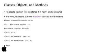Classes, Objects, and Methods 
• To create fraction 1/3, we stored 1 in num1 and 3 in num2 
• For now, let create our own Fraction class to make fraction 
#import <Foundation/Foundation.h> 
//---- @interface section ---- 
@interface Fraction: NSObject 
-(void) print; 
-(void) setNumerator: (int) n; 
-(void) setDenominator: (int) d; 
• @end 
 