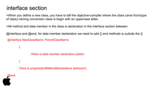 interface section 
+When you define a new class, you have to tell the objective-compiler where the class came from(type 
of class) naming convention class is begin with an uppercase letter. 
+All method and data member in the class is declaration in the interface section between 
@interface and @end. for data member declaration we need to add {} and methods is outside the {} 
@interface NewClassName: ParentClassName 
{ 
//Here is data member declaration (state) 
} 
//here is propertyAndMethodDeclarations (behavior); 
@end 
 