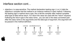 interface section cont… 
• objective c is case-sensitive. The method declaration leading sign (-) or (+) tells the 
objective-c compiler that the method is an instance method or class method. Following 
the leading sigh is method return type, this is tell the compiler after method complete 
what type of data will be return. For return the value we used with the "return" keyword. 
Following the return type is the class name , you can see in the class convention part. 
After the class name is the arguments and the data type of argument, this argument will 
be passed in the method definition. 
 