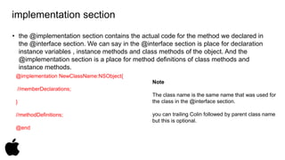 implementation section 
• the @implementation section contains the actual code for the method we declared in 
the @interface section. We can say in the @interface section is place for declaration 
instance variables , instance methods and class methods of the object. And the 
@implementation section is a place for method definitions of class methods and 
instance methods. 
@implementation NewClassName:NSObject{ 
//memberDeclarations; 
} 
//methodDefinitions; 
@end 
Note 
The class name is the same name that was used for 
the class in the @interface section. 
you can trailing Colin followed by parent class name 
but this is optional. 
 