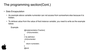 The programming section(Cont.) 
• Data Encapsulation 
• As example above variable numerator can not access from somewhere else because it is 
hidden. 
• To retrieve value from the value of that instance variable, you need to write as the example 
below. 
Example 
@implementation Fraction{ 
-(int)numerator; 
} 
// its definition 
-(int)numerator 
{ 
return numerator; 
} 
@end 
 