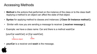 Accessing Methods 
• Method is the actions that performed on the instance of the class or to the class itself. 
Applying a method to an object can affect the state of that object. 
• Syntax for applying method to classes and instances: [ Class Or Instance method ]; 
• Similar with now you are sending a message to receiver: [ receiver message ]; 
• Example: we have a class name: Car and there is a method washCar 
[yourCar washCar]; or [Car washCar]; 
Instance object Class 
• yourCar is a receiver and wash is the message. 
 
