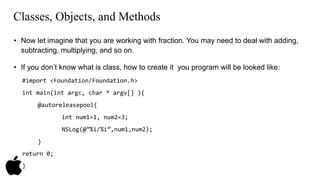 Classes, Objects, and Methods 
• Now let imagine that you are working with fraction. You may need to deal with adding, 
subtracting, multiplying, and so on. 
• If you don’t know what is class, how to create it you program will be looked like: 
#import <Foundation/Foundation.h> 
int main(int argc, char * argv[] ){ 
@autoreleasepool{ 
int num1=1, num2=3; 
NSLog(@”%i/%i”,num1,num2); 
} 
return 0; 
} 
 