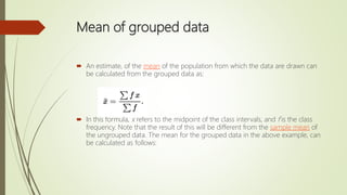 Mean of grouped data
 An estimate, of the mean of the population from which the data are drawn can
be calculated from the grouped data as:
 In this formula, x refers to the midpoint of the class intervals, and f is the class
frequency. Note that the result of this will be different from the sample mean of
the ungrouped data. The mean for the grouped data in the above example, can
be calculated as follows:
 