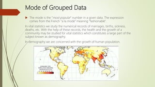 Mode of Grouped Data
 The mode is the "most popular" number in a given data. The expression
comes from the French "a la mode" meaning "fashionable".
In vital statistics we study the numerical records of marriages, births, sickness,
deaths, etc. With the help of these records, the health and the growth of a
community may be studied for vital statistics which constitutes a large part of the
subject known as demography.
In demography we are concerned with the growth of human population.
 
